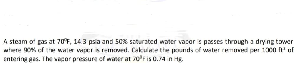 A steam of gas at 70°F, 14.3 psia and 50% saturated water vapor is passes through a drying tower
where 90% of the water vapor is removed. Calculate the pounds of water removed per 1000 ft³ of
entering gas. The vapor pressure of water at 70°F is 0.74 in Hg.
