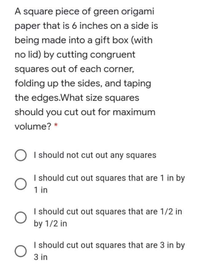 A square piece of green origami
paper that is 6 inches on a side is
being made into a gift box (with
no lid) by cutting congruent
squares out of each corner,
folding up the sides, and taping
the edges.What size squares
should you cut out for maximum
volume? *
I should not cut out any squares
I should cut out squares that are 1 in by
1 in
I should cut out squares that are 1/2 in
by 1/2 in
I should cut out squares that are 3 in by
3 in
