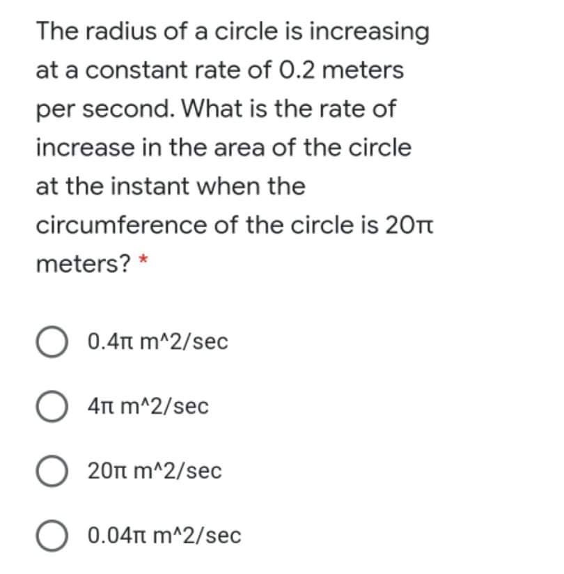 The radius of a circle is increasing
at a constant rate of 0.2 meters
per second. What is the rate of
increase in the area of the circle
at the instant when the
circumference of the circle is 20Tt
meters? *
O 0.4t m^2/sec
O 4Tt m^2/sec
O 20n m^2/sec
O
0.04t m^2/sec
