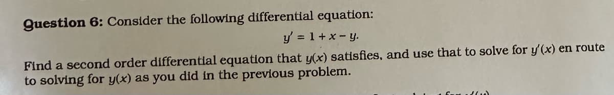 Question 6: Consider the following differential equation:
y' = 1 + x - y.
Find a second order differential equation that y(x) satisfies, and use that to solve for y'(x) en route
to solving for y(x) as you did in the previous problem.