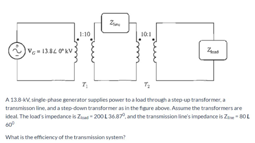 Zjine
1:10
10:1
VG = 13.84 0° kV
Zoad
T1
T2
A 13.8-kV, single-phase generator supplies power to a load through a step-up transformer, a
transmisson line, and a step-down transformer as in the figure above. Assume the transformers are
ideal. The load's impedance is Zload = 200 L 36.87°, and the transmission line's impedance is Zline = 80 L
60°
What is the efficiency of the transmission system?
