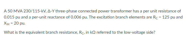 A 50 MVA 230/115-kV, A-Y three-phase connected power transformer has a per unit resistance of
0.015 pu and a per-unit reactance of 0.006 pu. The excitation branch elements are Rc = 125 pu and
Хм - 20 ри.
What is the equivalent branch resistance, Rc, in kQ referred to the low-voltage side?
