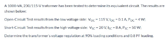 A 1000-VA, 230/115-V traformer has been tested to determine its equivalent circuit. The results are
shown below:
Open-Circuit Test results from the low voltage side: Voc = 115 V, lọc = 0.1 A, Poc = 4 W;
Short-Circuit Test results from the high voltage side: Vsc - 20 V, Isc = 8 A, Psc - 50 W;
Determine the transformer's voltage regulation at 90% loading conditions and 0.8 PF leading.
