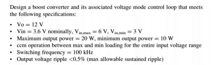 Design a boost converter and its associated voltage mode control loop that meets
the following specifications:
Vo = 12 V
• Vin = 3.6 V nominally, Vin,max = 6 V, Vin,min = 3 V
Maximum output power = 20 W, minimum output power = 10 W
• ccm operation between max and min loading for the entire input voltage range
Switching frequency = 100 kHz
Output voltage ripple <0.5% (max allowable sustained ripple)
%3D
