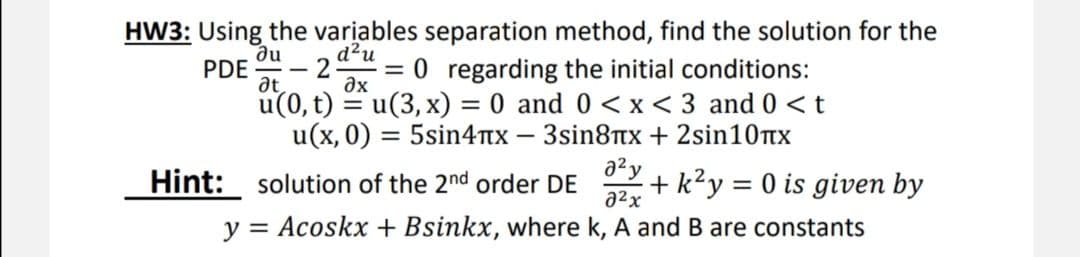 HW3: Using the variables separation method, find the solution for the
ne
d²u
at
u(0, t) = u(3, x) = 0 and 0 < x < 3 and 0 <t
u(x, 0) = 5sin4Ttx – 3sin8TTX + 2sin10tx
PDE
0 regarding the initial conditions:
-
ax
a2y
Hint: solution of the 2nd order DE
+ k?y = 0 is given by
a2x
y = Acoskx + Bsinkx, where k, A and B are constants
