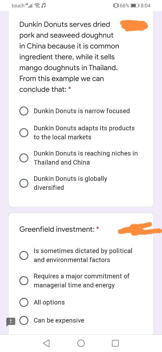 touch l aJ
0 66% DI 8:04
Dunkin Donuts serves dried
pork and seaweed doughnut
in China because it is common
ingredient there, while it sells
mango doughnuts in Thailand.
From this example we can
conclude that: *
Dunkin Donuts is narrow focused
Dunkin Donuts adapts its products
to the local markets
Dunkin Donuts is reaching niches
Thailand and China
Dunkin Donuts is globally
diversified
Greenfield investment:
Is sometimes dictated by political
and environmental factors
Requires a major commitment of
managerial time and energy
All options
Can be expensive
