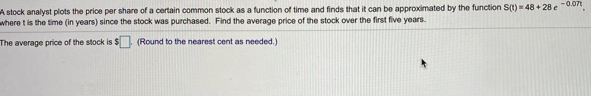 A stock analyst plots the price per share of a certain common stock as a function of time and finds that it can be approximated by the function S(t) = 48 + 28 e ¯ 0.07t
where t is the time (in years) since the stock was purchased. Find the average price of the stock over the first five years.
The average price of the stock is $
(Round to the nearest cent as needed.)
