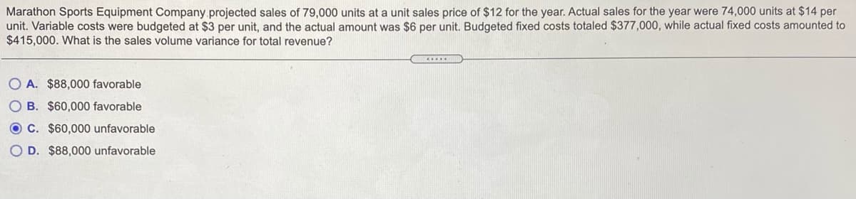 Marathon Sports Equipment Company projected sales of 79,000 units at a unit sales price of $12 for the year. Actual sales for the year were 74,000 units at $14 per
unit. Variable costs were budgeted at $3 per unit, and the actual amount was $6 per unit. Budgeted fixed costs totaled $377,000, while actual fixed costs amounted to
$415,000. What is the sales volume variance for total revenue?
.....
O A. $88,000 favorable
O B. $60,000 favorable
O C. $60,000 unfavorable
O D. $88,000 unfavorable
