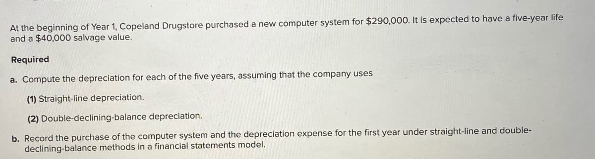 At the beginning of Year 1, Copeland Drugstore purchased a new computer system for $290,000. It is expected to have a five-year life
and a $40,000 salvage value.
Required
a. Compute the depreciation for each of the five years, assuming that the company uses
(1) Straight-line depreciation.
(2) Double-declining-balance depreciation.
b. Record the purchase of the computer system and the depreciation expense for the first year under straight-line and double-
declining-balance methods in a financial statements model.
