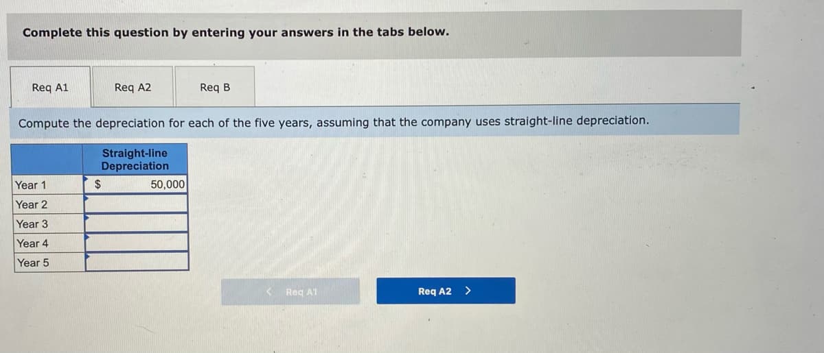 Complete this question by entering your answers in the tabs below.
Req A1
Req A2
Req B
Compute the depreciation for each of the five years, assuming that the company uses straight-line depreciation.
Straight-line
Depreciation
Year 1
2$
50,000
Year 2
Year 3
Year 4
Year 5
Reg A1
Req A2 >
