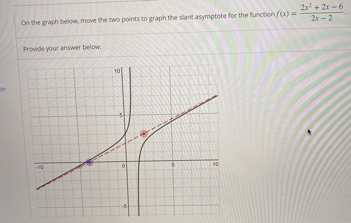 2x2 + 2x – 6
%3D
On the graph below, move the two points to graph the slant asymptote for the function f (x)
2x - 2
Provide your answer below:
10
uc
5-
-10
10
--5
