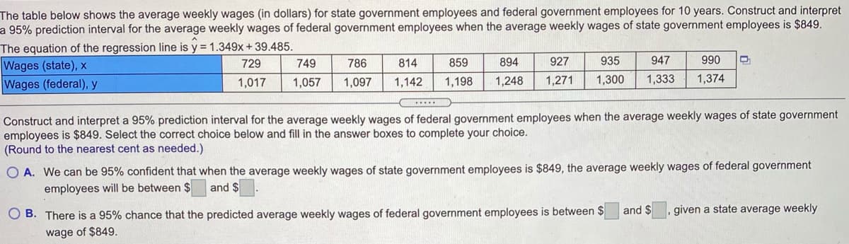 The table below shows the average weekly wages (in dollars) for state government employees and federal government employees for 10 years. Construct and interpret
a 95% prediction interval for the average weekly wages of federal government employees when the average weekly wages of state government employees is $849.
The equation of the regression line is y = 1.349x+39.485.
Wages (state), x
Wages (federal), y
729
749
786
814
859
894
927
935
947
990
1,017
1,057
1,097
1,142
1,198
1,248
1,271
1,300
1,333
1,374
Construct and interpret a 95% prediction interval for the average weekly wages of federal government employees when the average weekly wages of state government
employees is $849. Select the correct choice below and fill in the answer boxes to complete your choice.
(Round to the nearest cent as needed.)
O A. We can be 95% confident that when the average weekly wages of state government employees is $849, the average weekly wages of federal government
employees will be between $
and $
O B. There is a 95% chance that the predicted average weekly wages of federal government employees is between $
and $
given a state average weekly
wage of $849.
