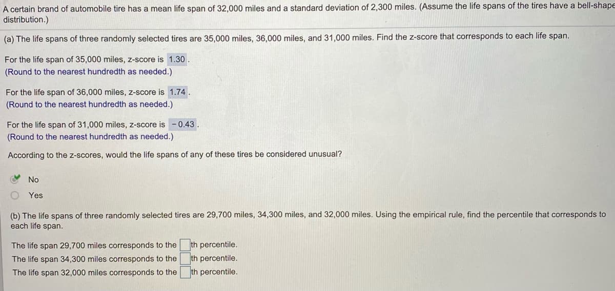 A certain brand of automobile tire has a mean life span of 32,000 miles and a standard deviation of 2,300 miles. (Assume the life spans of the tires have a bell-shape
distribution.)
(a) The life spans of three randomly selected tires are 35,000 miles, 36,000 miles, and 31,000 miles. Find the z-score that corresponds to each life span.
For the life span of 35,000 miles, z-score is 1.30.
(Round to the nearest hundredth as needed.)
For the life span of 36,000 miles, z-score is 1.74.
(Round to the nearest hundredth as needed.)
For the life span of 31,000 miles, z-score is -0.43.
(Round to the nearest hundredth as needed.)
According to the z-scores, would the life spans of any of these tires be considered unusual?
No
Yes
(b) The life spans of three randomly selected tires are 29,700 miles, 34,300 miles, and 32,000 miles. Using the empirical rule, find the percentile that corresponds to
each life span.
th percentile.
th percentile.
The life span 29,700 miles corresponds to the
The life span 34,300 miles corresponds to the
The life span 32,000 miles corresponds to the
th percentile.
