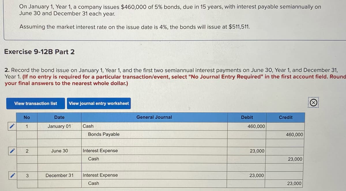 On January 1, Year 1, a company issues $460,000 of 5% bonds, due in 15 years, with interest payable semiannually on
June 30 and December 31 each year.
Assuming the market interest rate on the issue date is 4%, the bonds will issue at $511,511.
Exercise 9-12B Part 2
2. Record the bond issue on January 1, Year 1, and the first two semiannual interest payments on June 30, Year 1, and December 31,
Year 1. (If no entry is required for a particular transaction/event, select "No Journal Entry Required" in the first account field. Round
your final answers to the nearest whole dollar.)
:******:
View transaction list
View journal entry worksheet
.....:
No
Date
General Journal
Debit
Credit
1
January 01
Cash
460,000
Bonds Payable
460,000
June 30
Interest Expense
23,000
Cash
23,000
December 31
Interest Expense
23,000
Cash
23,000
