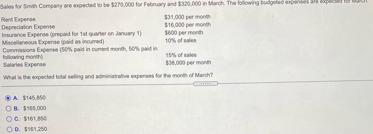 Sales for Smith Company are expected to be $270,000 for February and $320,000 in March. The following budgeted expenses are expected for Maren.
$31,000 per month
$16,000 per month
$600 per month
10% of sales
Rent Expense
Depreciation Expense
Insurance Expense (prepaid for 1st quarter on January 1)
Miscellaneous Expense (paid as incurred)
Commissions Expense (50% paid in current month, 50% paid in
following month)
Salaries Expense
15% of sales
$38,000 per month
What is the expected total selling and administrative expenses for the month of March?
O A. $145,850
O B. $165,000
O C. $161,850
D. $161,250
