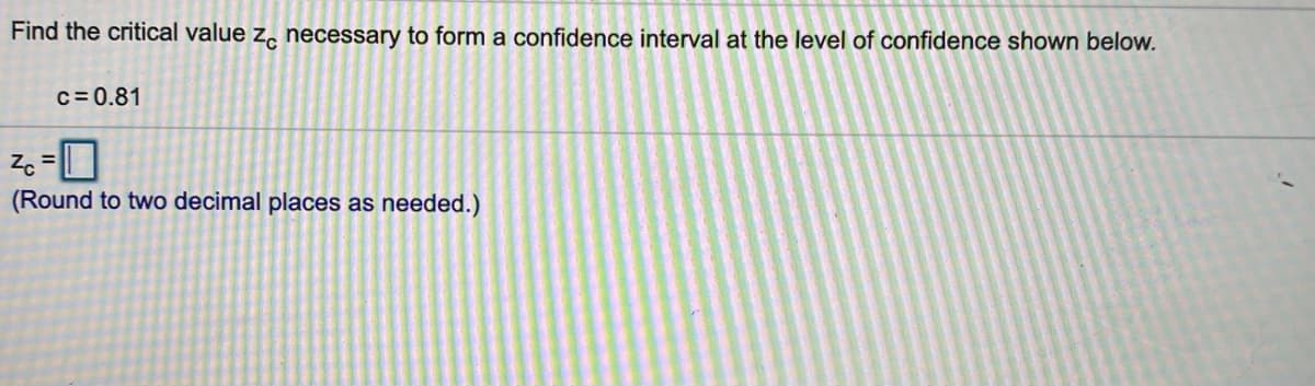 Find the critical value z, necessary to form a confidence interval at the level of confidence shown below.
c= 0.81
Zc
%3D
(Round to two decimal places as needed.)
