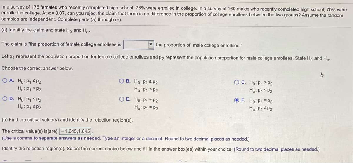 In a survey of 175 females who recently completed high school, 76% were enrolled in college. In a survey of 160 males who recently completed high school, 70% were
enrolled in college. At a = 0.07, can you reject the claim that there is no difference in the proportion of college enrollees between the two groups? Assume the random
samples are independent. Complete parts (a) through (e).
(a) Identify the claim and state Ho and Ha.
The claim is "the proportion of female college enrollees is
V the proportion of male college enrollees."
Let p, represent the population proportion for female college enrollees and p2 represent the population proportion for male college enrollees. State Ho and Ha
Choose the correct answer below.
O A. Ho: P1 SP2
O B. Ho: P1 2P2
O C. Ho: P1 > P2
Ha: P1 > P2
Ha: P1 <P2
Ha: P1 sP2
O D. Ho: P1 <P2
O E. Ho: P1 #P2
O F. Ho: P1 = P2
Ha: P1 2 P2
Ha: P1 = P2
Ha: P1 #P2
(b) Find the critical value(s) and identify the rejection region(s).
The critical value(s) is(are) - 1.645,1.645
(Use a comma to separate answers as needed. Type an integer or a decimal. Round to two decimal places as needed.)
Identify the rejection region(s). Select the correct choice below and fill in the answer box(es) within your choice. (Round to two decimal places as needed.)
