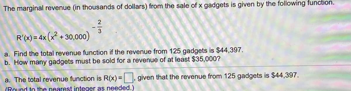 The marginal revenue (in thousands of dollars) from the sale of x gadgets is given by the following function.
2
3
R'(x) = 4x (x² + 30,000)
a. Find the total revenue function if the revenue from 125 gadgets is $44,397.
b. How many gadgets must be sold for a revenue of at least $35,000?
a. The total revenue function is R(x) = , given that the revenue from 125 gadgets is $44,397.
(Round to the nearest integer as needed.)
