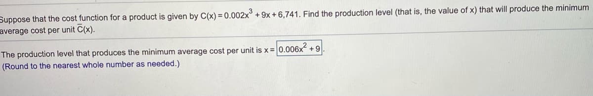 Suppose that the cost function for a product is given by C(x) = 0.002x° + 9x+ 6,741. Find the production level (that is, the value of x) that will produce the minimum
average cost per unit C(x).
The production level that produces the minimum average cost per unit is x=
0.006x +9
(Round to the nearest whole number as needed.)
