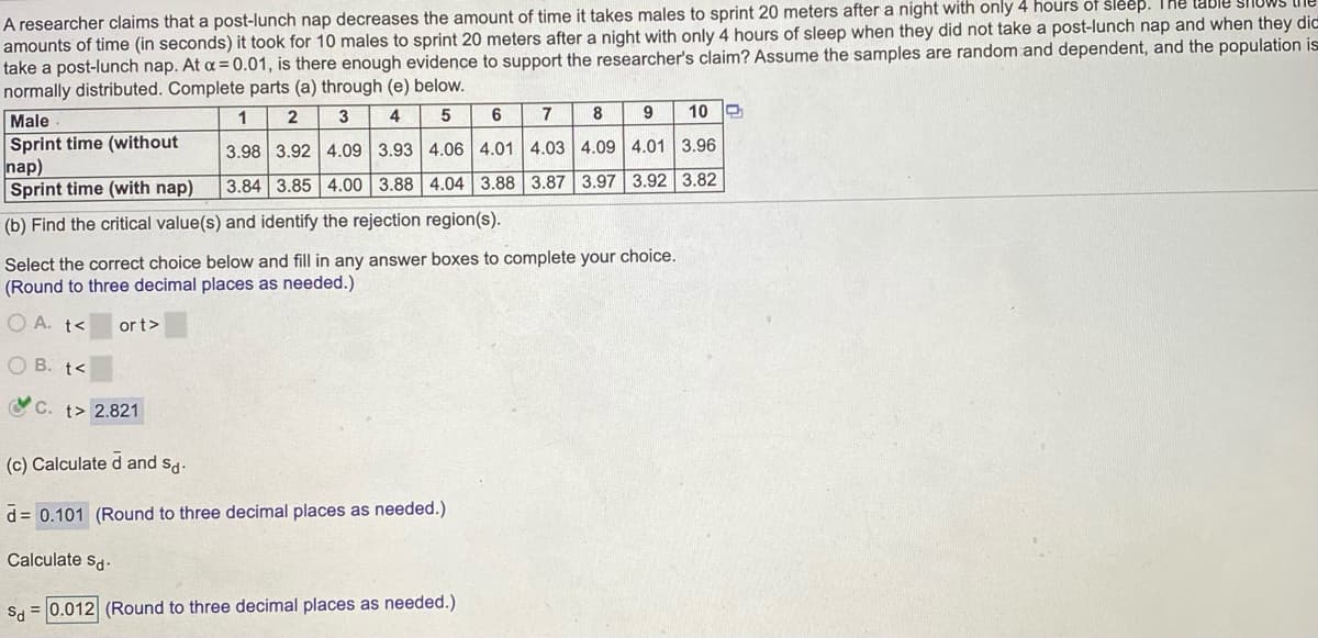 A researcher claims that a post-lunch nap decreases the amount of time it takes males to sprint 20 meters after a night with only 4 hours of sleep. The lable snoWS
amounts of time (in seconds) it took for 10 males to sprint 20 meters after a night with only 4 hours of sleep when they did not take a post-lunch nap and when they dic
take a post-lunch nap. At a = 0.01, is there enough evidence to support the researcher's claim? Assume the samples are random and dependent, and the population is
normally distributed. Complete parts (a) through (e) below.
7
10
Male
Sprint time (without
nap)
Sprint time (with nap)
1
2
3
4
3.98 3.92 4.09 3.93 4.06 4.01 4.03 4.09 4.01 3.96
3.84 3.85 4.00 3.88 4.04 3.88 3.87 3.97 3.92 3.82
(b) Find the critical value(s) and identify the rejection region(s).
Select the correct choice below and fill in any answer boxes to complete your choice.
(Round to three decimal places as needed.)
O A. t<
or t>
O B. t<
OC. t> 2.821
(c) Calculate d and sg.
d = 0.101 (Round to three decimal places as needed.)
Calculate sd.
Sa = 0.012 (Round to three decimal places as needed.)

