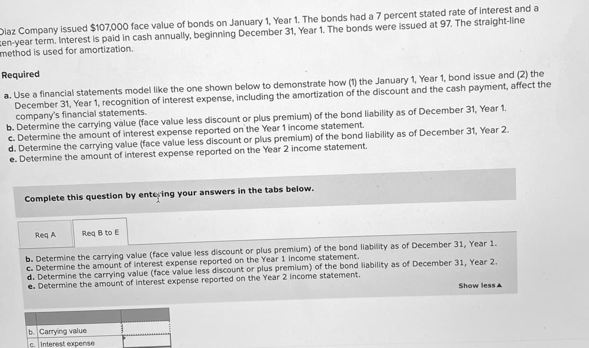 Diaz Company issued $107,000 face value of bonds on January 1, Year 1. The bonds had a 7 percent stated rate of interest and a
ren-year term. Interest is paid in cash annually, beginning December 31, Year 1. The bonds were issued at 97. The straight-line
method is used for amortization.
Required
a. Use a financial statements model like the one shown below to demonstrate how (1) the January 1, Year 1, bond issue and (2) the
December 31, Year 1, recognition of interest expense, including the amortization of the discount and the cash payment, affect the
company's financial statements.
b. Determine the carrying value (face value less discount or plus premium) of the bond liability as of December 31, Year 1.
c. Determine the amount of interest expense reported on the Year 1 income statement.
d. Determine the carrying value (face value less discount or plus premium) of the bond liability as of December 31, Year 2.
e. Determine the amount of interest expense reported on the Year 2 income statement.
Complete this question by entering your answers in the tabs below.
Reg A
Req B to E
b. Determine the carrying value (face value less discount or plus premium) of the bond liability as of December 31, Year 1.
c. Determine the amount of interest expense reported on the Year 1 income statement.
d. Determine the carrying value (face value less discount or plus premium) of the bond liability as of December 31, Year 2.
e. Determine the amount of interest expense reported on the Year 2 income statement.
Show lessA
b. Carrying value
c. Interest expense
