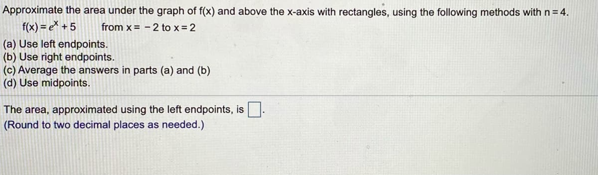 Approximate the area under the graph of f(x) and above the x-axis with rectangles, using the following methods withn=4.
f(x) = e\ + 5
from x = -2 to x= 2
(a) Use left endpoints.
(b) Use right endpoints.
(c) Average the answers in parts (a) and (b)
(d) Use midpoints.
The area, approximated using the left endpoints, is.
(Round to two decimal places as needed.)
