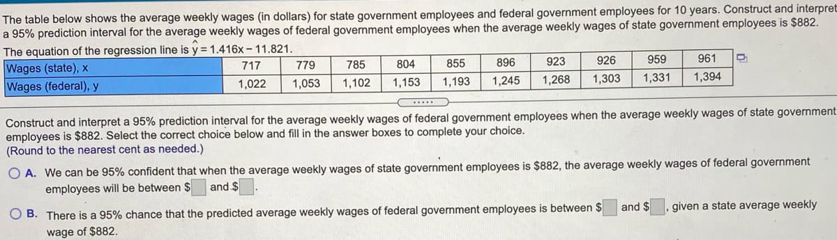 The table below shows the average weekly wages (in dollars) for state government employees and federal government employees for 10 years. Construct and interpret
a 95% prediction interval for the average weekly wages of federal government employees when the average weekly wages of state government employees is $882.
The equation of the regression line is y = 1.416x-11.821.
Wages (state), x
Wages (federal), y
785
804
855
896
923
926
959
961
717
779
1,022
1,053
1,102
1,153
1,193
1,245
1,268
1,303
1,331
1,394
Construct and interpret a 95% prediction interval for the average weekly wages of federal government employees when the average weekly wages of state government
employees is $882. Select the correct choice below and fill in the answer boxes to complete your choice.
(Round to the nearest cent as needed.)
O A. We can be 95% confident that when the average weekly wages of state government employees is $882, the average weekly wages of federal government
employees will be between $
and $
and $
given a state average weekly
O B. There is a 95% chance that the predicted average weekly wages of federal government employees is between $
wage of $882.

