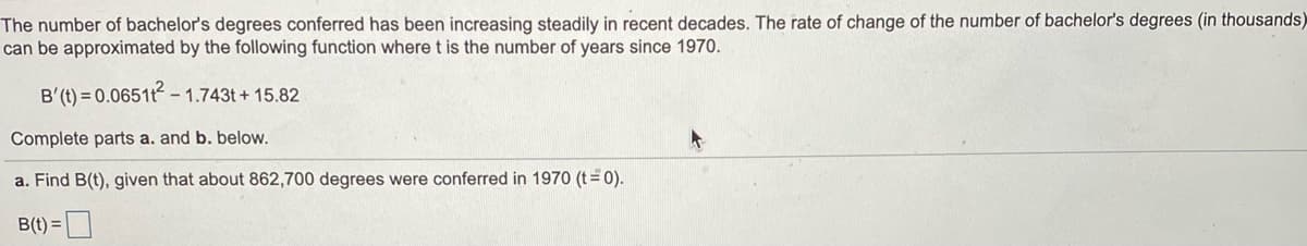 The number of bachelor's degrees conferred has been increasing steadily in recent decades. The rate of change of the number of bachelor's degrees (in thousands)
can be approximated by the following function where t is the number of years since 1970.
B'(t) = 0.0651t - 1.743t + 15.82
Complete parts a. and b. below.
a. Find B(t), given that about 862,700 degrees were conferred in 1970 (t=0).
B(t) =
