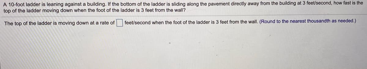 A 10-foot ladder is leaning against a building. If the bottom of the ladder is sliding along the pavement directly away from the building at 3 feet/second, how fast is the
top of the ladder moving down when the foot of the ladder is 3 feet from the wall?
The top of the ladder is moving down at a rate of feet/second when the foot of the ladder is 3 feet from the wall. (Round to the nearest thousandth as needed.)
