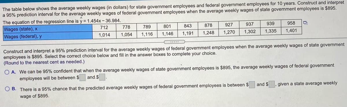 The table below shows the average weekly wages (in dollars) for state government employees and federal government employees for 10 years. Construct and interpret
a 95% prediction interval for the average weekly wages of federal government employees when the average weekly wages of state government employees is $895.
The equation of the regression line is y = 1.454x- 36.984.
Wages (state), x
Wages (federal), y
712
778
789
801
843
878
927
937
939
958
1,014
1,054
1,116
1,146
1,191
1,248
1,270
1,302
1,335
1,401
Construct and interpret a 95% prediction interval for the average weekly wages of federal government employees when the average weekly wages of state government
employees is $895. Select the correct choice below and fill in the answer boxes to complete your choice.
(Round to the nearest cent as needed.)
O A. We can be 95% confident that when the average weekly wages of state government employees is $895, the average weekly wages of federal government
employees will be between $
and $
O B. There is a 95% chance that the predicted average weekly wages of federal government employees is between $
and $
, given a state average weekly
wage
of $895.
