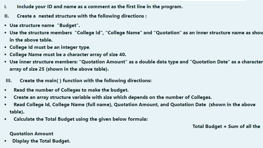 I.
Include your ID and name as a comment as the first line in the program.
I.
Create a nested structure with the following directions :
• Use structure name "Budget".
• Use the structure members "College Id", "College Name" and "Quotation" as an inner structure name as show
in the above table.
• College Id must be an integer type.
• College Name must be a character array of size 40.
• Use inner structure members: "Quotation Amount" as a double data type and "Quotation Date" as a character
array of size 25 (shown in the above table).
II.
Create the main( ) function with the following directions:
Read the number of Colleges to make the budget.
Create an array structure variable with size which depends on the number of Colleges.
Read College Id, College Name (full name), Quotation Amount, and Quotation Date (shown in the above
table).
• Calculate the Total Budget using the given below formula:
Total Budget = Sum of all the
Quotation Amount
Display the Total Budget.
