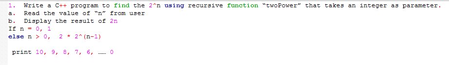 1.
Write a C++ program to find the 2^n using recursive function "twoPower" that takes an integer as parameter.
a.
Read the value of "n" from user
b.
Display the result of 2n
If n =
0, 1
else n > 0,
2 * 2* (n-1)
print 10, 9, 8, 7, 6,

