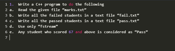 Write a CH program to do the following
Read the given file "marks.txt"
Write all the failed students in a text file “fail.txt"
1 1.
2 a.
зь.
4 c.
Write all the passed students in a text file “pass.txt"
Use only "fstream"
5 d.
6 e. Any student who scored 67 and above is considered as "“Pass"
7|
