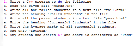 1. Write a C++ program to do the following
a. Read the given file "marks.txt"
b. Write all the failed students in a text file "fail.html"
c. Write the heading "Failed Students" in the file
d. Write all the passed students in a text file "pass.html"
e. Write the heading "Successful Students" in the file
f. Write the Average marks of all successful students.
g. Use only "fstream"
h. Any student who scored 67 and above is considered as "Pass"
