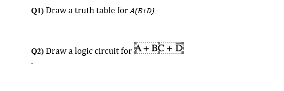 Q1) Draw a truth table for A(B+D)
Q2) Draw a logic circuit for A+ BC + D

