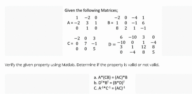Given the following Matrices;
1 -2 0
A = -2 3
0 1 0
-2 0 -4 1
B = 1
1
0 -1 6
8
-1
-2 0
3
-10
3
C= 0 7 -1
0 0 5
-10
3
1
1
-4
12
8
D
-4
8
Verify the given property using Matlab. Determine if the property is valid or not valid.
a. A*(CB) = (AC)*B
b. DT*BT = (B*D)"
C. A1*C1 = (AC)1
