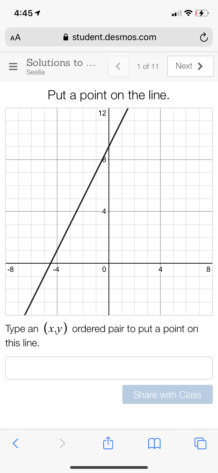 4:45 1
AA
student.desmos.com
Solutions to ...
1 of 11
Next >
Sesilia
Put a point on the line.
12
-4
-8
-4
4
8
Type an (x,y) ordered pair to put a point on
this line.
Share with Class
II
