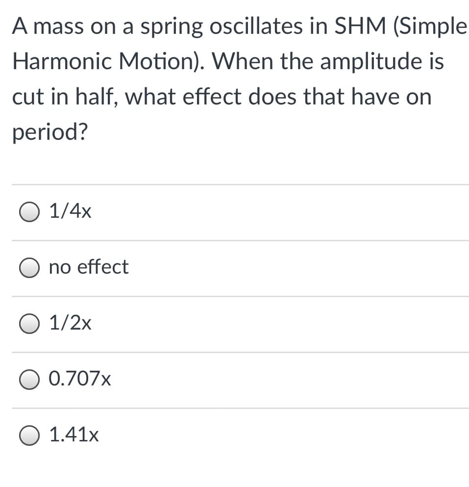 A mass on a spring oscillates in SHM (Simple
Harmonic Motion). When the amplitude is
cut in half, what effect does that have on
period?
O 1/4x
O no effect
O 1/2x
0.707x
O 1.41x
