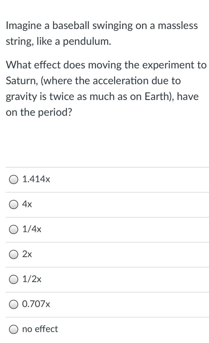 Imagine a baseball swinging on a massless
string, like a pendulum.
What effect does moving the experiment to
Saturn, (where the acceleration due to
gravity is twice as much as on Earth), have
on the period?
O 1.414x
4x
Ο 1/4x
2x
O 1/2x
0.707x
no effect
