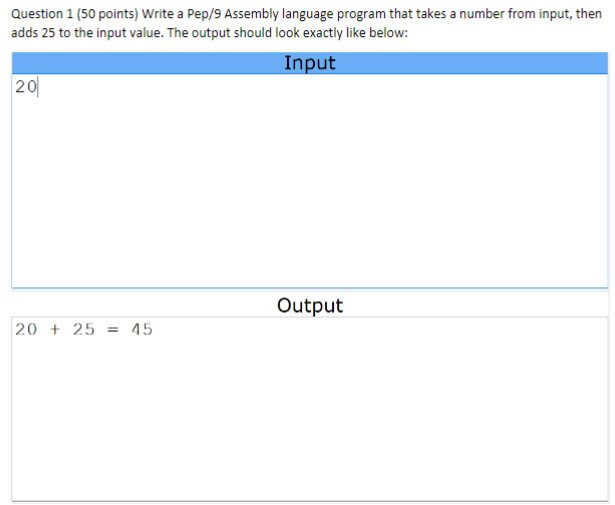 Question 1 (50 points) Write a Pep/9 Assembly language program that takes a number from input, then
adds 25 to the input value. The output should look exactly like below:
20
Input
Output
20+25=
45