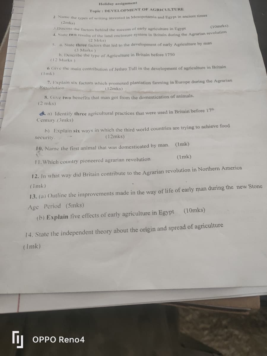 Holiday assignment
Topic: DEVELOPMENT OF AGRICULTURE
2 Name the types of writing invented in Mesopotamia and Egypt in ancient times
(2mks)
3. Discuss the factors behind the success of early agriculture in Egypt
(10mrks)
4. State two results of the land enclosure system in Britain during the Agrarian revolution
(2 Mrks)
5. a. State three factors that led to the development of early Agriculture by man
(3 Marks)
b. Describe the type of Agriculture in Britain before 1750
(12 Marks)
6 Give the main contribution of Jethro Tull in the development of agriculture in Britain
(Imk)
7. Explain six factors which promoted plantation farming in Europe during the Agrarian
Revolution
(12mks)
8. Give two benefits that man got from the domestication of animals.
(2 mks)
a) Identify three agricultural practices that were used in Britain before 17th
Century.(3mks)
b) Explain six ways in which the third world countries are trying to achieve food
security.
(12mks)
10. Name the first animal that was domesticated by man. (1mk)
11. Which country pioneered agrarian revolution
(1mk)
12. In what way did Britain contribute to the Agrarian revolution in Northern America
(Imk)
13. (a) Outline the improvements made in the way of life of early man during the new Stone
Age Period (5mks)
(b) Explain five effects of early agriculture in Egypt (10mks)
14. State the independent theory about the origin and spread of agriculture
(Imk)
Гу
OPPO Reno4