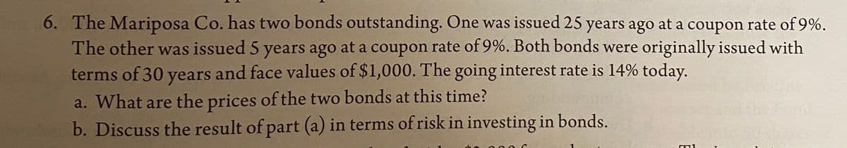 6. The Mariposa Co. has two bonds outstanding. One was issued 25 years ago at a coupon rate of 9%.
The other was issued 5 years ago at a coupon rate of 9%. Both bonds were originally issued with
terms of 30 years and face values of $1,000. The going interest rate is 14% today.
a. What are the prices of the two bonds at this time?
b. Discuss the result of part (a) in terms of risk in investing in bonds.
