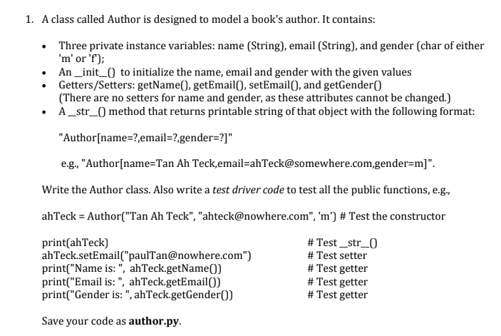 1. A class called Author is designed to model a book's author. It contains:
• Three private instance variables: name (String), email (String), and gender (char of either
'm' or 'f);
An _init_0 to initialize the name, email and gender with the given values
Getters/Setters: getName(), getEmail), setEmail(), and getGender()
(There are no setters for name and gender, as these attributes cannot be changed.)
• A _str_) method that returns printable string of that object with the following format:
"Author[name=?,email=?,gender=?]"
e.g., "Author[name=Tan Ah Teck,email=ahTeck@somewhere.com,gender=m]".
Write the Author class. Also write a test driver code to test all the public functions, e.g.,
ahTeck = Author("Tan Ah Teck", "ahteck@nowhere.com", 'm') # Test the constructor
print(ahTeck)
ahTeck.setEmail("paulTan@nowhere.com")
print("Name is: ", ahTeck.getName()
print("Email is: ", ahTeck.getEmail0)
print("Gender is: ", ahTeck.getGender())
# Test _str_0
# Test setter
# Test getter
# Test getter
# Test getter
Save your code as author.py.
