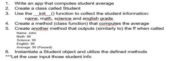 1. Write an app that computes student average
2. Create a class called Student
3. Use the init _() function to collect the student information:
name, math, science and english grade
4. Create a method (class function) that computes the average
5. Create another method that outputs (similarly to) the ff when called
Name: John
Math: 90
Science: 90
English: 90
Average: 90 (Passed)
6. Instantiate a Student object and utilize the defined methods
***Let the user input those student info
