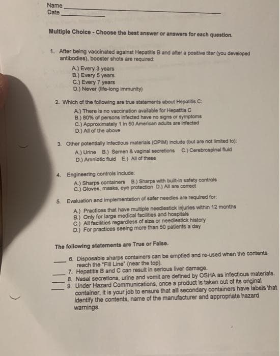 Name
Date
Multiple Choice - Choose the best answer or answers for each question.
1. After being vaccinated against Hepatitis B and after a positive titer (you developed
antibodies), booster shots are required:
A.) Every 3 years
B.) Every 5 years
C.) Every 7 years
D.) Never (life-long immunity)
2. Which of the following are true statements about Hepatitis C:
A.) There is no vaccination available for Hepatitis C
B.) 80% of persons infected have no signs or symptoms
C.) Approximately 1 in 50 American adults are infected
D.) All of the above
3. Other potentially infectious materials (OPIM) include (but are not limited to):
A.) Urine B.) Semen & vaginal secretions C.) Cerebrospinal fluid
D.) Amniotic fluid E) All of these
4. Engineering controls include:
A.) Sharps containers B.) Sharps with built-in safety controls
C.) Gloves, masks, eye protection D.) All are correct
5. Evaluation and implementation of safer needles are required for:
A.) Practices that have multiple needlestick injuries within 12 months
B.) Only for large medical facilities and hospitals
C.) All facilities regardless of size or needlestick history
D.j For practices seeing more than 50 patients a day
The following statements are True or False.
6. Disposable sharps containers can be emptied and re-used when the contents
reach the "Fill Line" (near the top).
7. Hepatitis B and C can result in serious liver damage.
8. Nasal secretions, urine and vomit are defined by OSHA as infectious materials.
9. Under Hazard Communications, once a product is taken out of its original
container, it is your job to ensure that all secondary containers have labels that
identify the contents, name of the manufacturer and appropriate hazard
warnings.
