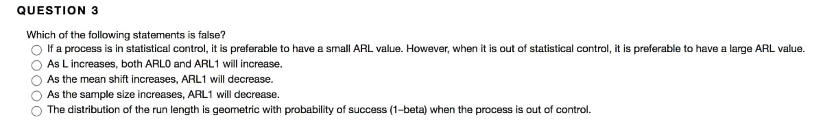 QUESTION 3
Which of the following statements is false?
O If a process is in statistical control, it is preferable to have a small ARL value. However, when it is out of statistical control, it is preferable to have a large ARL value.
O As L increases, both ARLO and ARL1 will increase.
O As the mean shift increases, ARL1 will decrease.
O As the sample size increases, ARL1 will decrease.
O The distribution of the run length is geometric with probability of success (1-beta) when the process is out of control.
