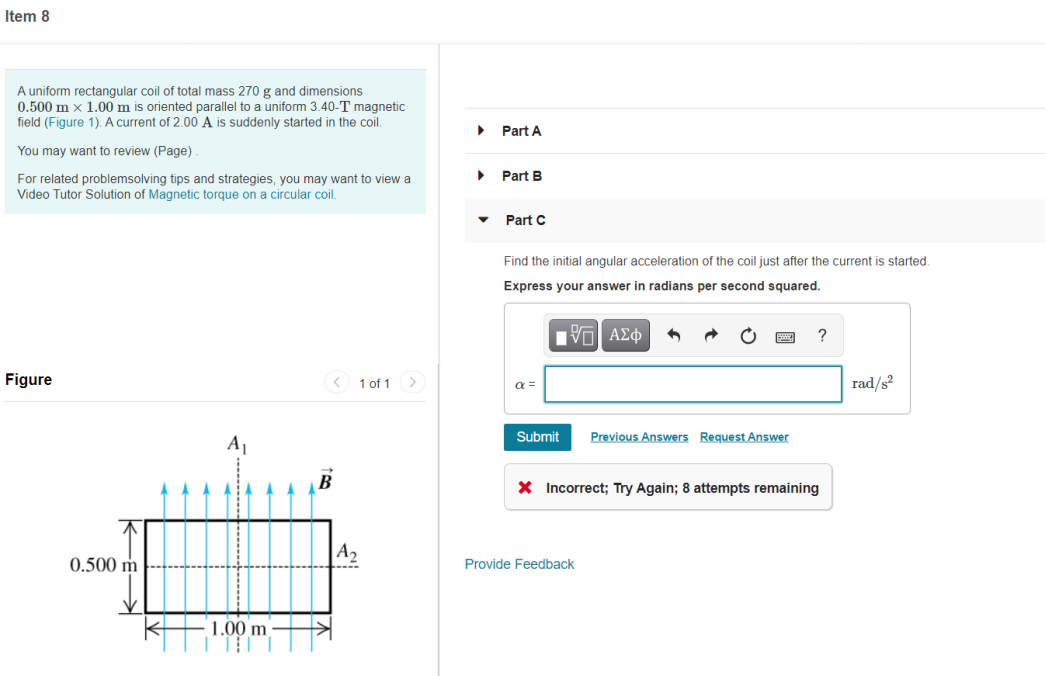 Item 8
A uniform rectangular coil of total mass 270 g and dimensions
0.500 m x 1.00 m is oriented parallel to a uniform 3.40-T magnetic
field (Figure 1). A current of 2.00 A is suddenly started in the coil.
Part A
You may want to review (Page).
For related problemsolving tips and strategies, you may want to view a
Video Tutor Solution of Magnetic torque on a circular coil.
Part B
Part C
Find the initial angular acceleration of the coil just after the current is started
Express your answer in radians per second squared.
?
Figure
< 1 of 1
rad/s?
>
a =
Submit
Previous Answers Request Answer
A1
B
X Incorrect; Try Again; 8 attempts remaining
A2
0.500 m
Provide Feedback
1.00 m
