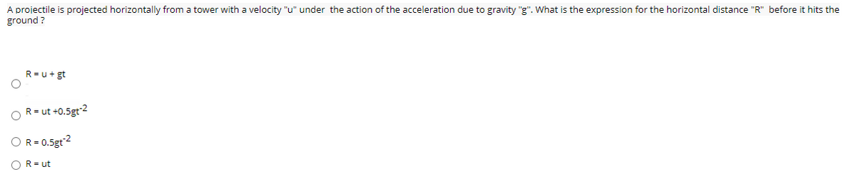 A projectile is projected horizontally from a tower with a velocity "u" under the action of the acceleration due to gravity "g". What is the expression for the horizontal distance "R" before it hits the
ground ?
R=u+gt
R= ut +0.5gt 2
OR= 0.5gt2
OR= ut
