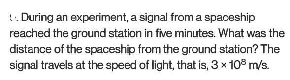 . During an experiment, a signal from a spaceship
reached the ground station in five minutes. What was the
distance of the spaceship from the ground station? The
signal travels at the speed of light, that is, 3 x 108 m/s.