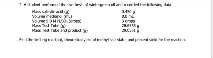 2. A student performed the synthesis of wintergreen oil and recorded the following data.
Mass salicylic acid (g)
0.450 g
Volume methanol (mL)
8.0 mL
Volume 9.0 M H₂SO4 (drops)
Mass Test Tube (g)
3 drops
28.6555 g
29.0561 g
Mass Test Tube and product (g)
Find the limiting reactant, theoretical yield of methyl salicylate, and percent yield for the reaction.